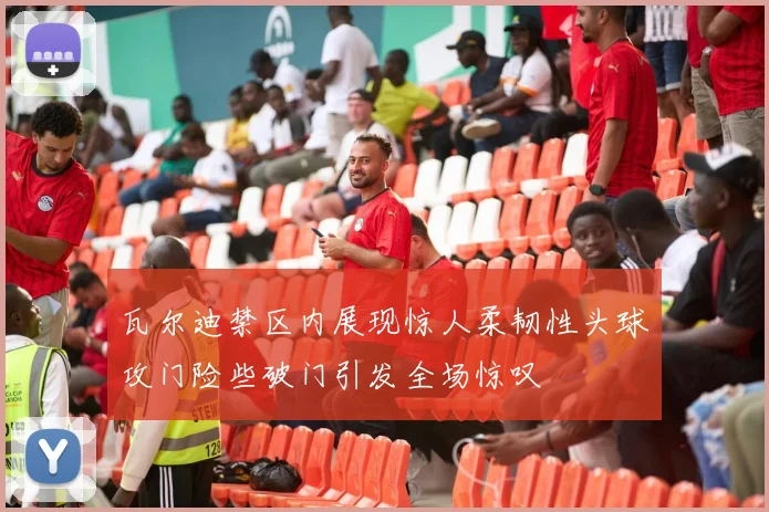瓦尔迪禁区内展现惊人柔韧性头球攻门险些破门引发全场惊叹