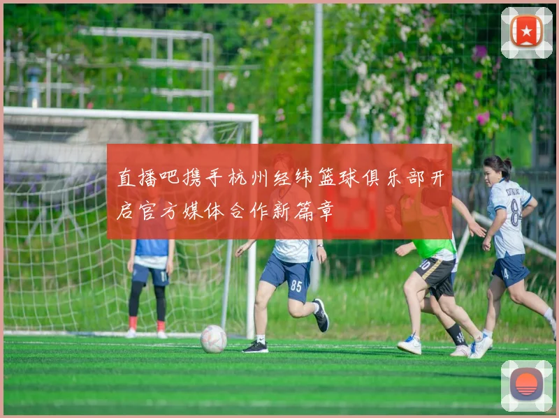 直播吧携手杭州经纬篮球俱乐部开启官方媒体合作新篇章