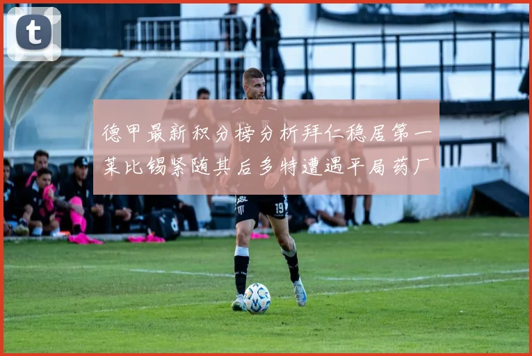 德甲最新积分榜分析拜仁稳居第一莱比锡紧随其后多特遭遇平局药厂紧追不舍