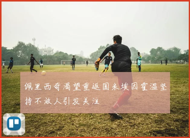 佩里西奇渴望重返国米埃因霍温坚持不放人引发关注
