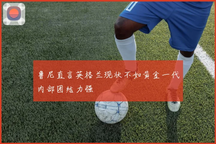鲁尼直言英格兰现状不如黄金一代内部团结力强