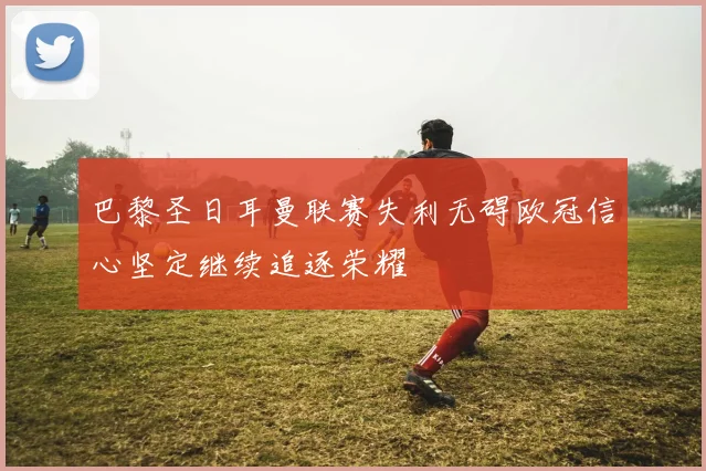 巴黎圣日耳曼联赛失利无碍欧冠信心坚定继续追逐荣耀