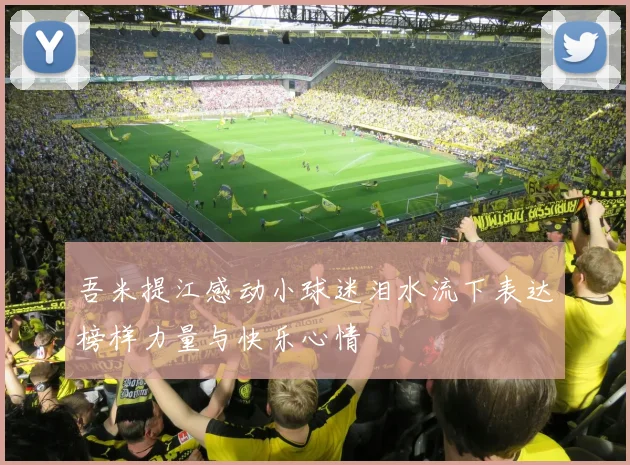 吾米提江感动小球迷泪水流下表达榜样力量与快乐心情