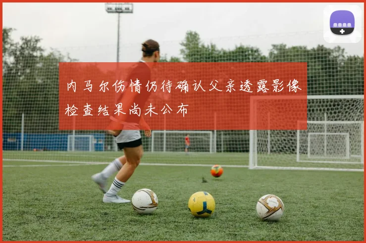 内马尔伤情仍待确认父亲透露影像检查结果尚未公布