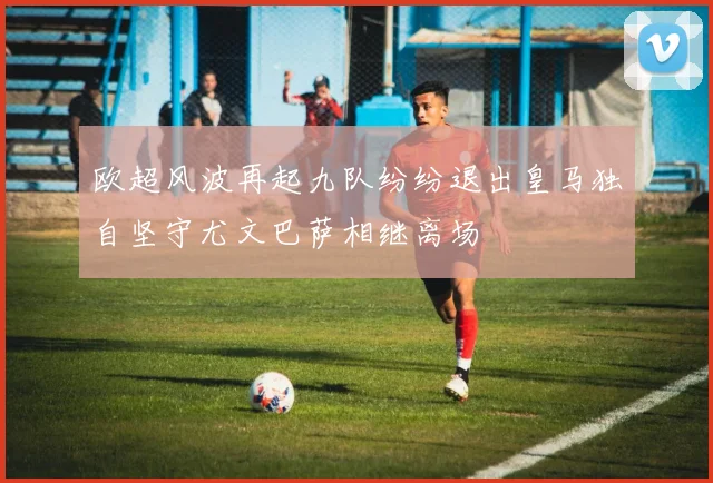欧超风波再起九队纷纷退出皇马独自坚守尤文巴萨相继离场