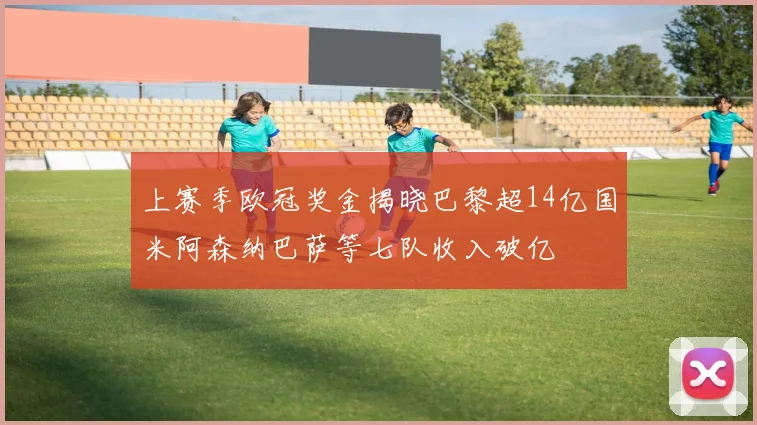 上赛季欧冠奖金揭晓巴黎超14亿国米阿森纳巴萨等七队收入破亿
