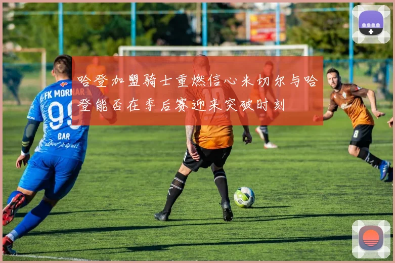 哈登加盟骑士重燃信心米切尔与哈登能否在季后赛迎来突破时刻