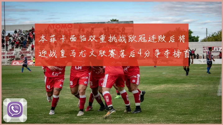 本菲卡面临双重挑战欧冠连败后将迎战皇马尤文联赛落后4分争夺榜首