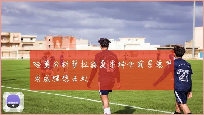 哈曼分析萨拉赫夏季转会前景意甲或成理想去处