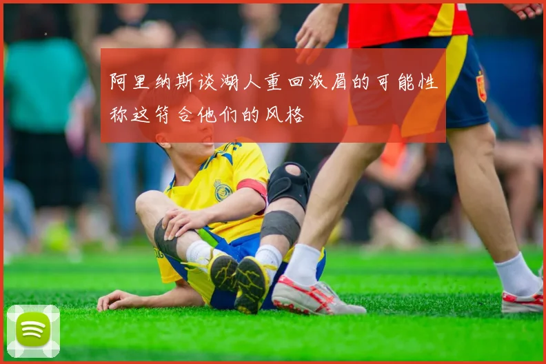 阿里纳斯谈湖人重回浓眉的可能性称这符合他们的风格