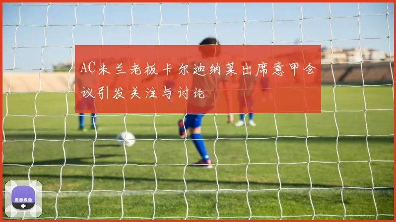 AC米兰老板卡尔迪纳莱出席意甲会议引发关注与讨论