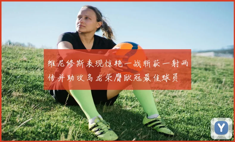 维尼修斯表现惊艳一战斩获一射两传并助攻乌龙荣膺欧冠最佳球员