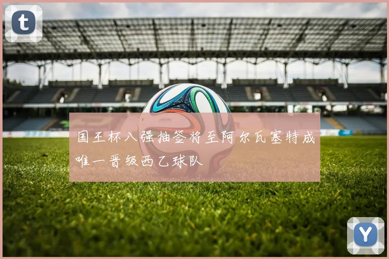 国王杯八强抽签将至阿尔瓦塞特成唯一晋级西乙球队