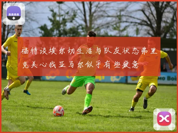 福特谈埃尔切生活与队友状态弗里克关心我亚马尔似乎有些疲惫