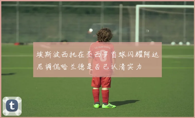 埃斯波西托在圣西罗首球闪耀阿达尼调侃哈兰德是否已认清实力