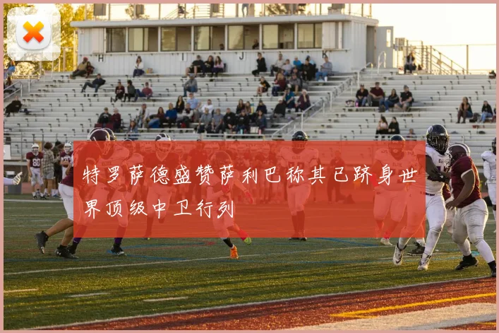特罗萨德盛赞萨利巴称其已跻身世界顶级中卫行列