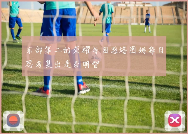 东部第二的荣耀与困惑塔图姆每日思考复出是否明智