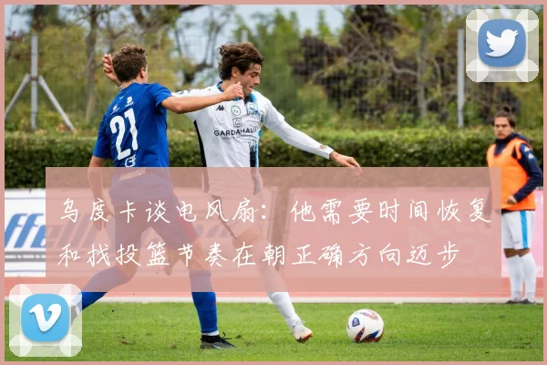 乌度卡谈电风扇：他需要时间恢复和找投篮节奏在朝正确方向迈步